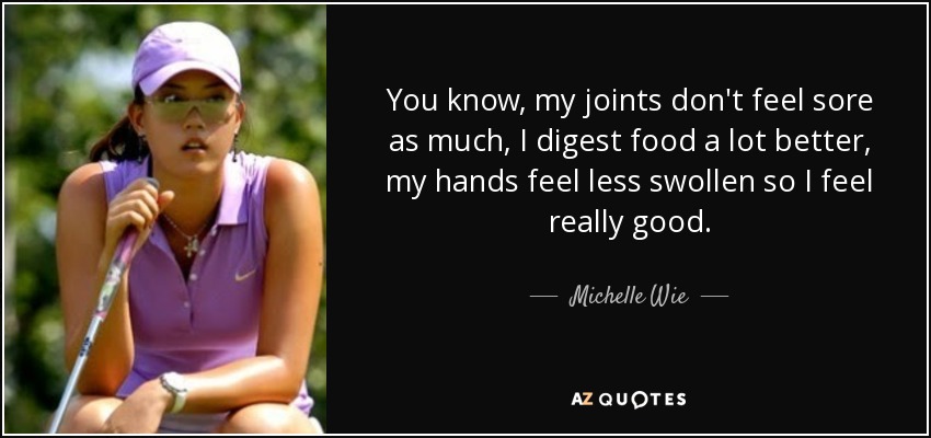 You know, my joints don't feel sore as much, I digest food a lot better, my hands feel less swollen so I feel really good. - Michelle Wie