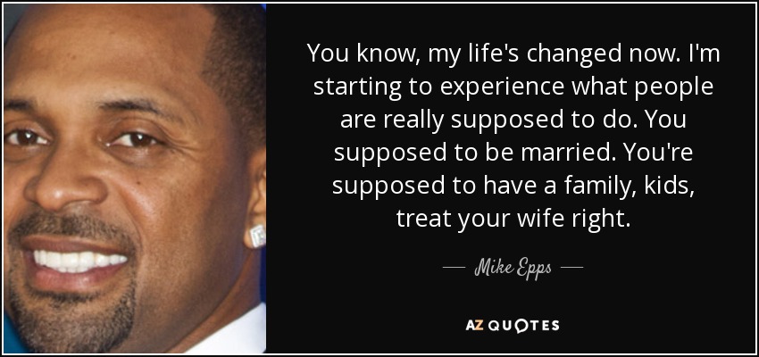 You know, my life's changed now. I'm starting to experience what people are really supposed to do. You supposed to be married. You're supposed to have a family, kids, treat your wife right. - Mike Epps