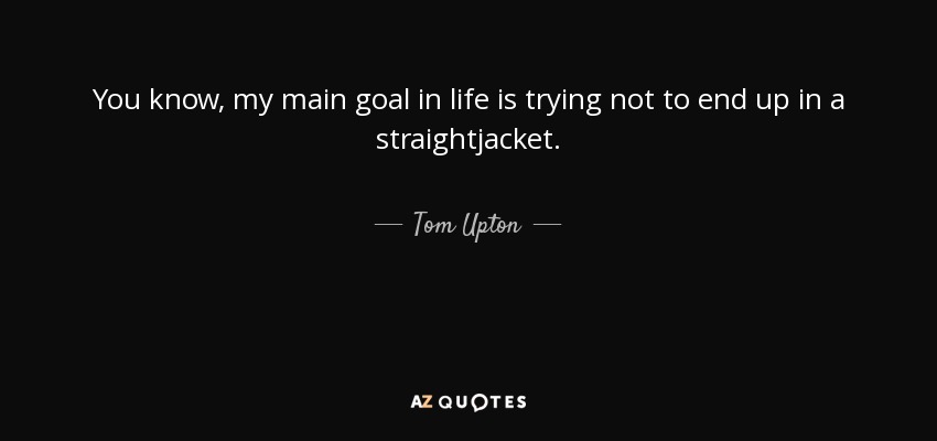 You know, my main goal in life is trying not to end up in a straightjacket. - Tom Upton