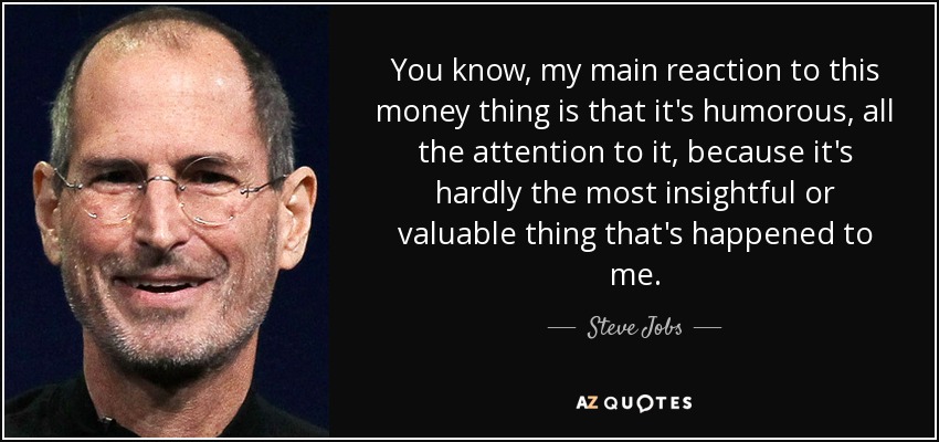 You know, my main reaction to this money thing is that it's humorous, all the attention to it, because it's hardly the most insightful or valuable thing that's happened to me. - Steve Jobs