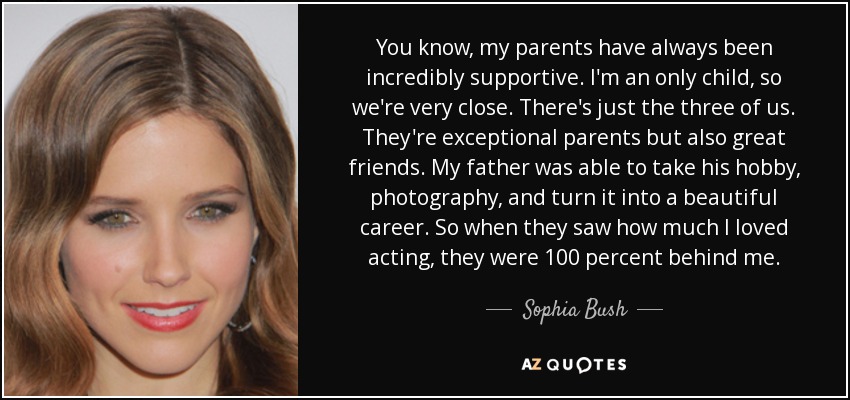 You know, my parents have always been incredibly supportive. I'm an only child, so we're very close. There's just the three of us. They're exceptional parents but also great friends. My father was able to take his hobby, photography, and turn it into a beautiful career. So when they saw how much I loved acting, they were 100 percent behind me. - Sophia Bush