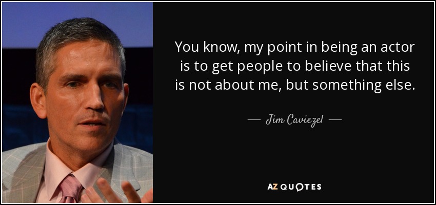 You know, my point in being an actor is to get people to believe that this is not about me, but something else. - Jim Caviezel