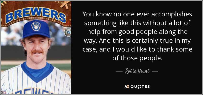 You know no one ever accomplishes something like this without a lot of help from good people along the way. And this is certainly true in my case, and I would like to thank some of those people. - Robin Yount