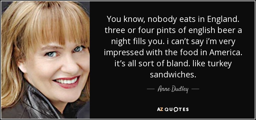 You know, nobody eats in England. three or four pints of english beer a night fills you. i can’t say i’m very impressed with the food in America. it’s all sort of bland. like turkey sandwiches. - Anne Dudley