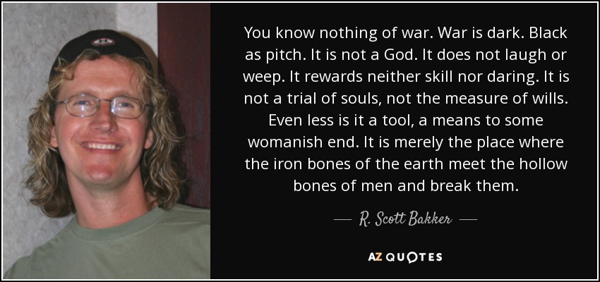 You know nothing of war. War is dark. Black as pitch. It is not a God. It does not laugh or weep. It rewards neither skill nor daring. It is not a trial of souls, not the measure of wills. Even less is it a tool, a means to some womanish end. It is merely the place where the iron bones of the earth meet the hollow bones of men and break them. - R. Scott Bakker