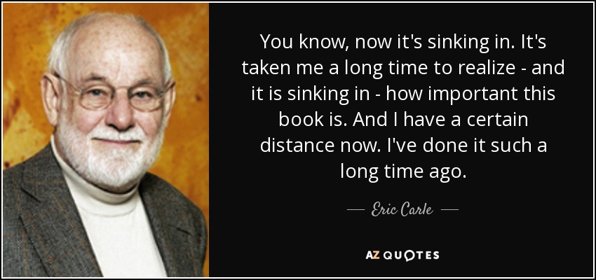 You know, now it's sinking in. It's taken me a long time to realize - and it is sinking in - how important this book is. And I have a certain distance now. I've done it such a long time ago. - Eric Carle