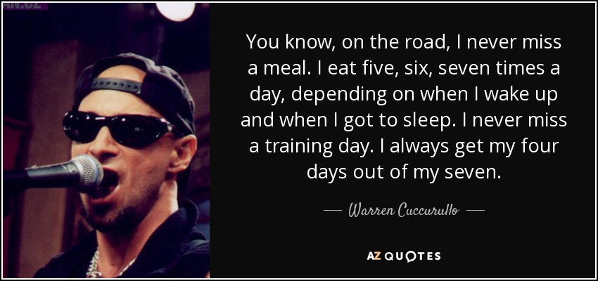 You know, on the road, I never miss a meal. I eat five, six, seven times a day, depending on when I wake up and when I got to sleep. I never miss a training day. I always get my four days out of my seven. - Warren Cuccurullo