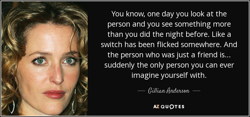 You know, one day you look at the person and you see something more than you did the night before. Like a switch has been flicked somewhere. And the person who was just a friend is... suddenly the only person you can ever imagine yourself with. - Gillian Anderson