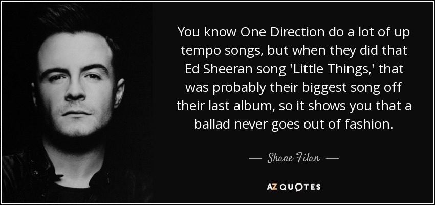 You know One Direction do a lot of up tempo songs, but when they did that Ed Sheeran song 'Little Things,' that was probably their biggest song off their last album, so it shows you that a ballad never goes out of fashion. - Shane Filan