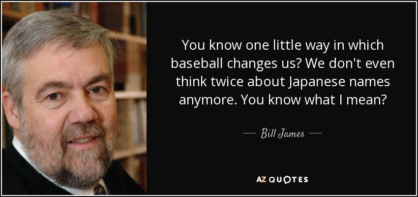 You know one little way in which baseball changes us? We don't even think twice about Japanese names anymore. You know what I mean? - Bill James