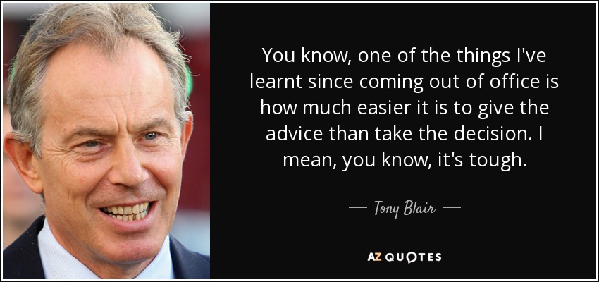 You know, one of the things I've learnt since coming out of office is how much easier it is to give the advice than take the decision. I mean, you know, it's tough. - Tony Blair