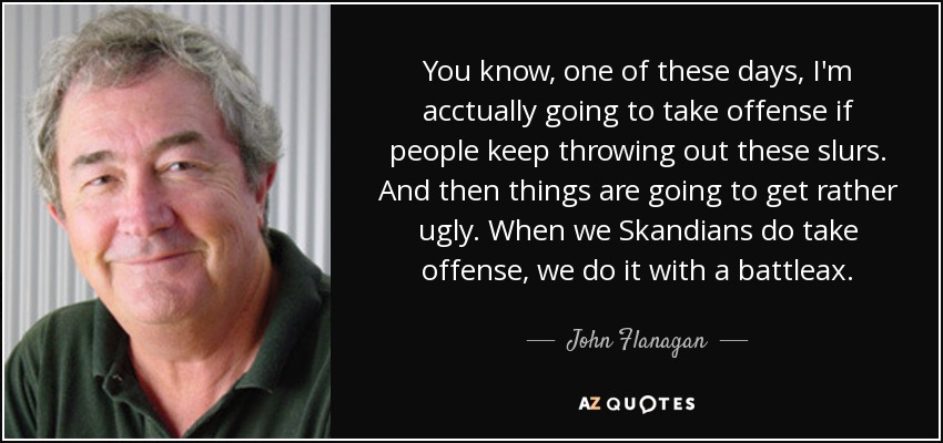 You know, one of these days, I'm acctually going to take offense if people keep throwing out these slurs. And then things are going to get rather ugly. When we Skandians do take offense, we do it with a battleax. - John Flanagan