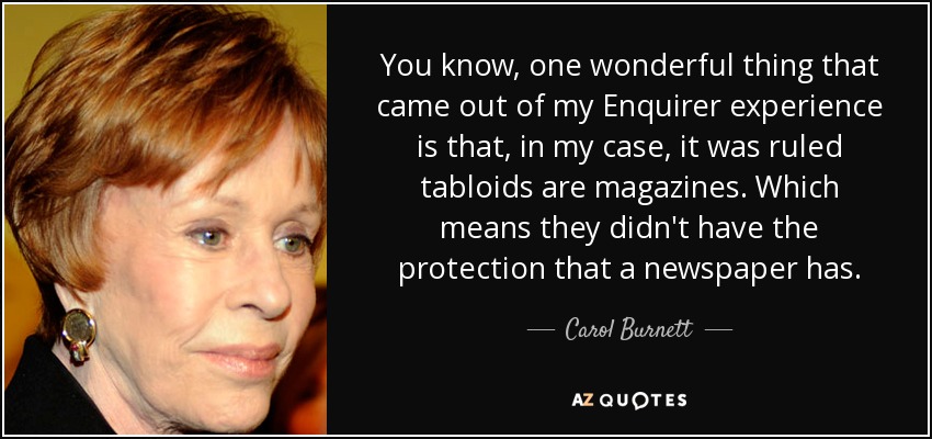 You know, one wonderful thing that came out of my Enquirer experience is that, in my case, it was ruled tabloids are magazines. Which means they didn't have the protection that a newspaper has. - Carol Burnett
