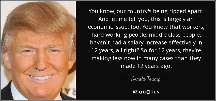 You know, our country's being ripped apart. And let me tell you, this is largely an economic issue, too. You know that workers, hard-working people, middle class people, haven't had a salary increase effectively in 12 years, all right? So for 12 years, they're making less now in many cases than they made 12 years ago. - Donald Trump