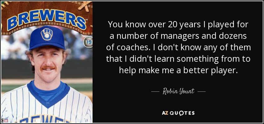 You know over 20 years I played for a number of managers and dozens of coaches. I don't know any of them that I didn't learn something from to help make me a better player. - Robin Yount