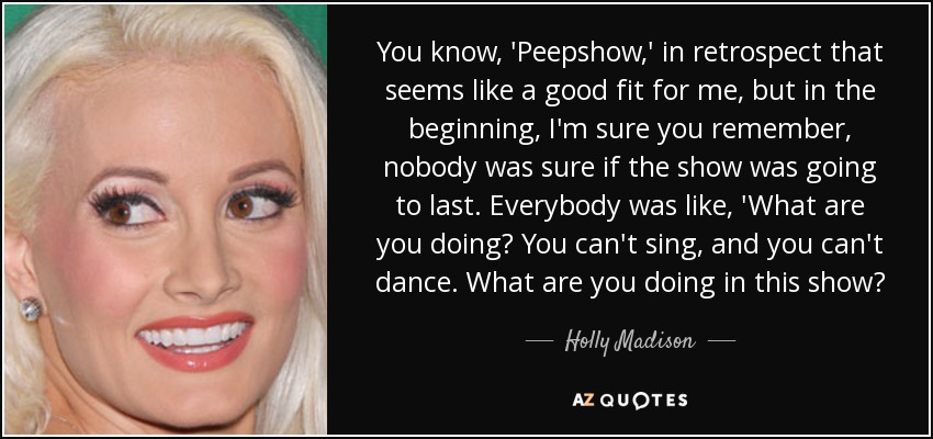 You know, 'Peepshow,' in retrospect that seems like a good fit for me, but in the beginning, I'm sure you remember, nobody was sure if the show was going to last. Everybody was like, 'What are you doing? You can't sing, and you can't dance. What are you doing in this show? - Holly Madison