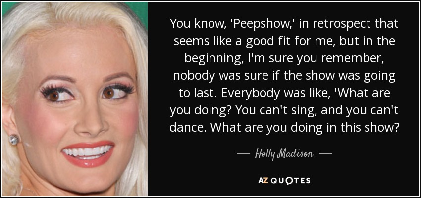 You know, 'Peepshow,' in retrospect that seems like a good fit for me, but in the beginning, I'm sure you remember, nobody was sure if the show was going to last. Everybody was like, 'What are you doing? You can't sing, and you can't dance. What are you doing in this show? - Holly Madison