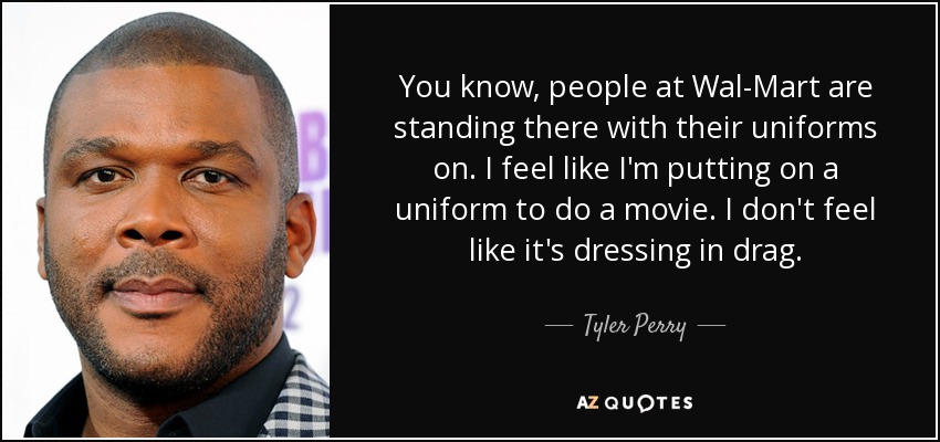 You know, people at Wal-Mart are standing there with their uniforms on. I feel like I'm putting on a uniform to do a movie. I don't feel like it's dressing in drag. - Tyler Perry