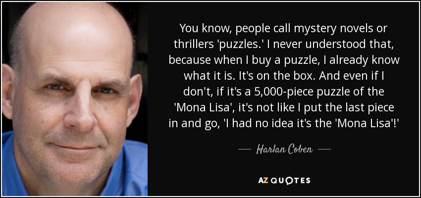 You know, people call mystery novels or thrillers 'puzzles.' I never understood that, because when I buy a puzzle, I already know what it is. It's on the box. And even if I don't, if it's a 5,000-piece puzzle of the 'Mona Lisa', it's not like I put the last piece in and go, 'I had no idea it's the 'Mona Lisa'!' - Harlan Coben