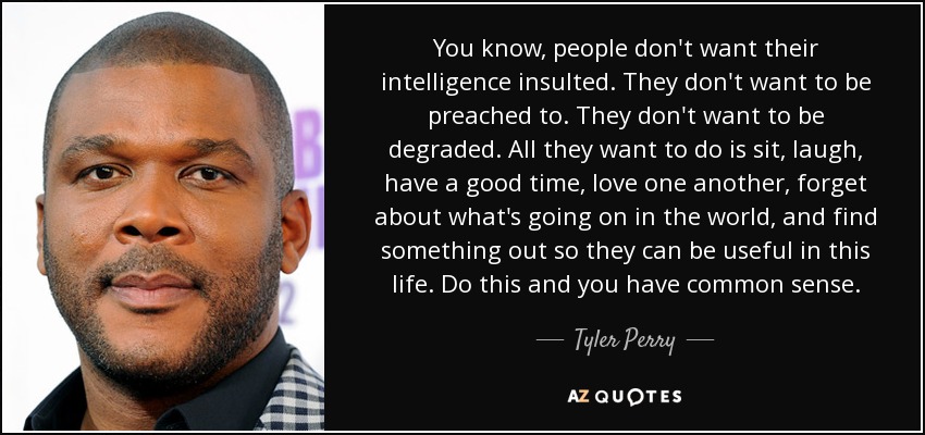 You know, people don't want their intelligence insulted. They don't want to be preached to. They don't want to be degraded. All they want to do is sit, laugh, have a good time, love one another, forget about what's going on in the world, and find something out so they can be useful in this life. Do this and you have common sense. - Tyler Perry