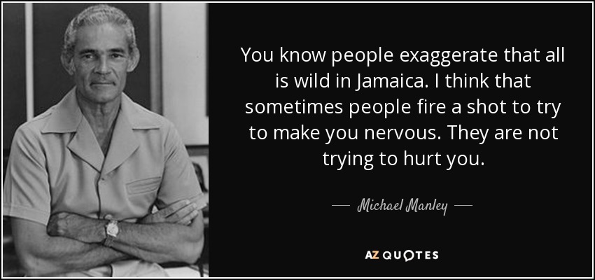 You know people exaggerate that all is wild in Jamaica. I think that sometimes people fire a shot to try to make you nervous. They are not trying to hurt you. - Michael Manley