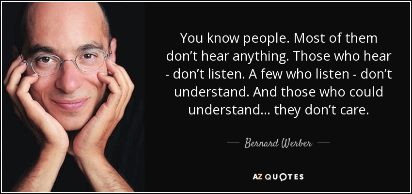 You know people. Most of them don’t hear anything. Those who hear - don’t listen. A few who listen - don’t understand. And those who could understand… they don’t care. - Bernard Werber