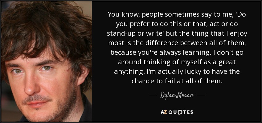 You know, people sometimes say to me, 'Do you prefer to do this or that, act or do stand-up or write' but the thing that I enjoy most is the difference between all of them, because you're always learning. I don't go around thinking of myself as a great anything. I'm actually lucky to have the chance to fail at all of them. - Dylan Moran