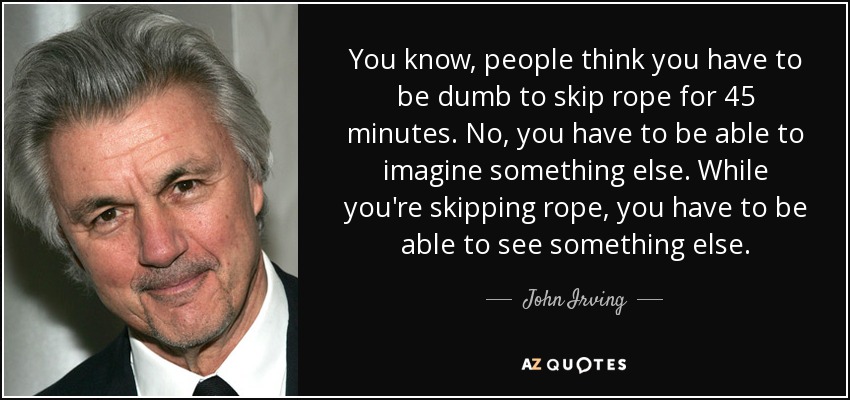 You know, people think you have to be dumb to skip rope for 45 minutes. No, you have to be able to imagine something else. While you're skipping rope, you have to be able to see something else. - John Irving