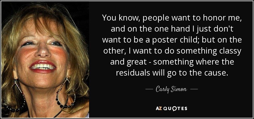 You know, people want to honor me, and on the one hand I just don't want to be a poster child; but on the other, I want to do something classy and great - something where the residuals will go to the cause. - Carly Simon