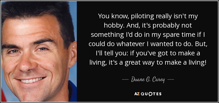 You know, piloting really isn't my hobby. And, it's probably not something I'd do in my spare time if I could do whatever I wanted to do. But, I'll tell you: if you've got to make a living, it's a great way to make a living! - Duane G. Carey