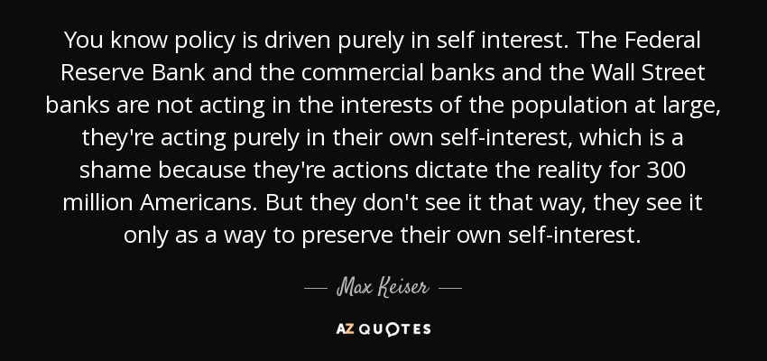 You know policy is driven purely in self interest. The Federal Reserve Bank and the commercial banks and the Wall Street banks are not acting in the interests of the population at large, they're acting purely in their own self-interest, which is a shame because they're actions dictate the reality for 300 million Americans. But they don't see it that way, they see it only as a way to preserve their own self-interest. - Max Keiser
