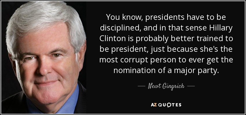 You know, presidents have to be disciplined, and in that sense Hillary Clinton is probably better trained to be president, just because she's the most corrupt person to ever get the nomination of a major party. - Newt Gingrich