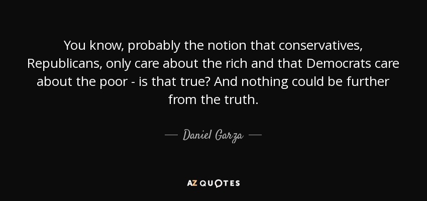 You know, probably the notion that conservatives, Republicans, only care about the rich and that Democrats care about the poor - is that true? And nothing could be further from the truth. - Daniel Garza