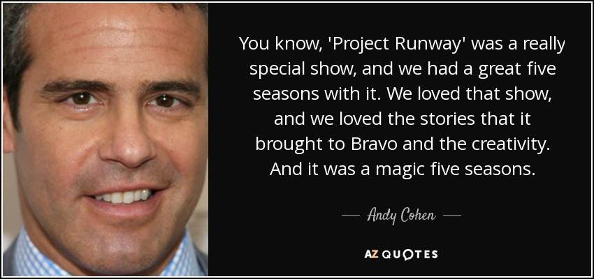 You know, 'Project Runway' was a really special show, and we had a great five seasons with it. We loved that show, and we loved the stories that it brought to Bravo and the creativity. And it was a magic five seasons. - Andy Cohen