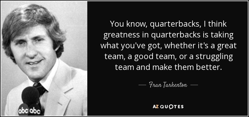 You know, quarterbacks, I think greatness in quarterbacks is taking what you've got, whether it's a great team, a good team, or a struggling team and make them better. - Fran Tarkenton