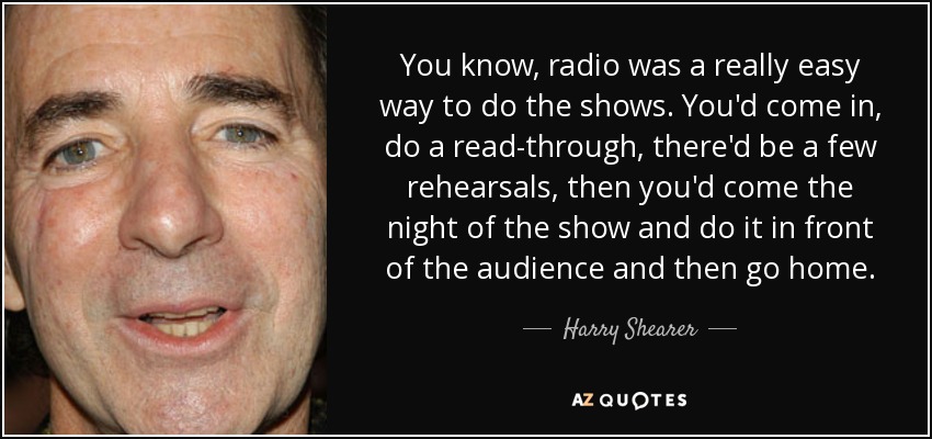 You know, radio was a really easy way to do the shows. You'd come in, do a read-through, there'd be a few rehearsals, then you'd come the night of the show and do it in front of the audience and then go home. - Harry Shearer