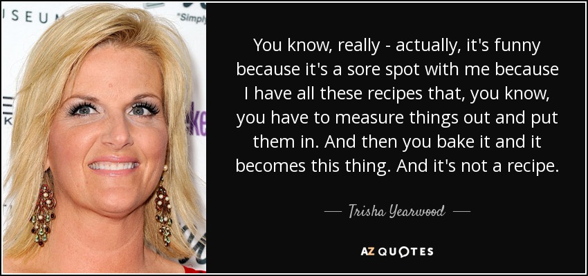 You know, really - actually, it's funny because it's a sore spot with me because I have all these recipes that, you know, you have to measure things out and put them in. And then you bake it and it becomes this thing. And it's not a recipe. - Trisha Yearwood