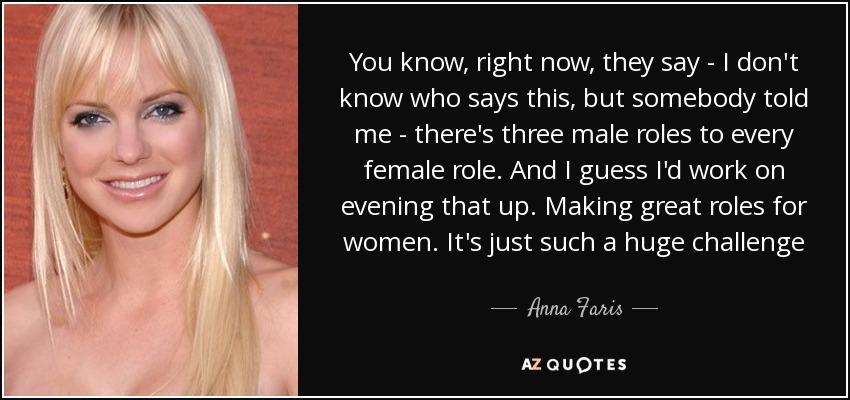 You know, right now, they say - I don't know who says this, but somebody told me - there's three male roles to every female role. And I guess I'd work on evening that up. Making great roles for women. It's just such a huge challenge - Anna Faris