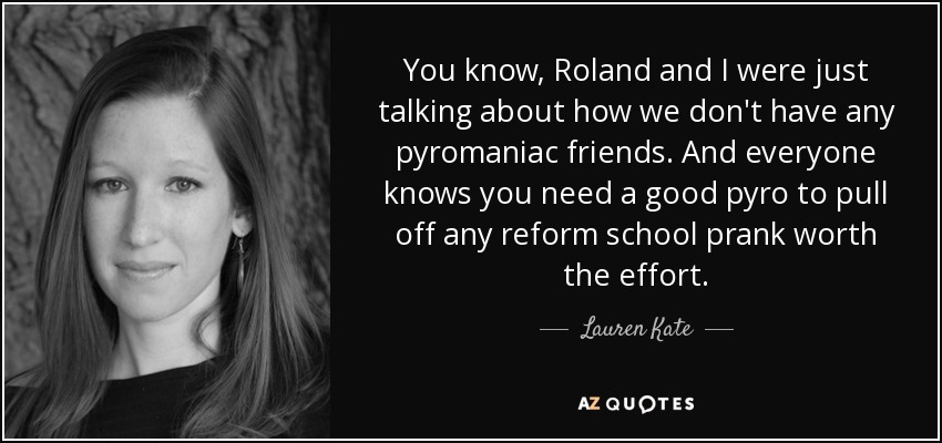 You know, Roland and I were just talking about how we don't have any pyromaniac friends. And everyone knows you need a good pyro to pull off any reform school prank worth the effort. - Lauren Kate