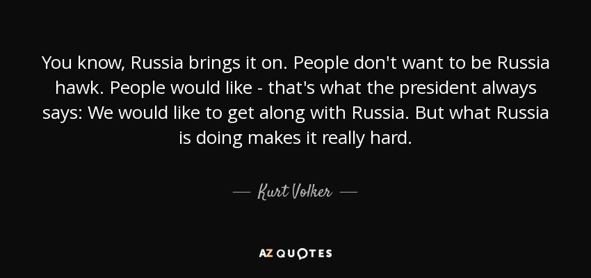 You know, Russia brings it on. People don't want to be Russia hawk. People would like - that's what the president always says: We would like to get along with Russia. But what Russia is doing makes it really hard. - Kurt Volker