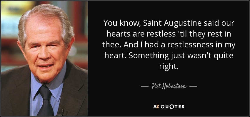 You know, Saint Augustine said our hearts are restless 'til they rest in thee. And I had a restlessness in my heart. Something just wasn't quite right. - Pat Robertson