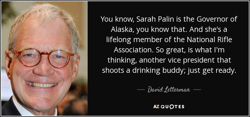 You know, Sarah Palin is the Governor of Alaska, you know that. And she's a lifelong member of the National Rifle Association. So great, is what I'm thinking, another vice president that shoots a drinking buddy; just get ready. - David Letterman