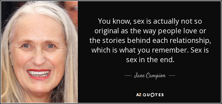 You know, sex is actually not so original as the way people love or the stories behind each relationship, which is what you remember. Sex is sex in the end. - Jane Campion