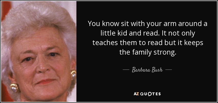 You know sit with your arm around a little kid and read. It not only teaches them to read but it keeps the family strong. - Barbara Bush