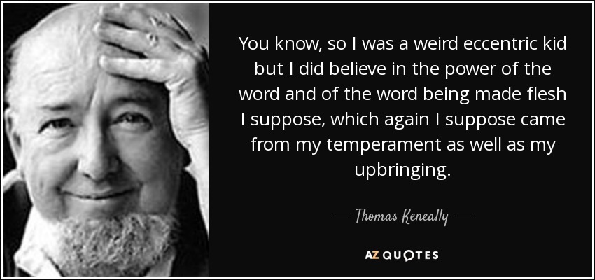 You know, so I was a weird eccentric kid but I did believe in the power of the word and of the word being made flesh I suppose, which again I suppose came from my temperament as well as my upbringing. - Thomas Keneally