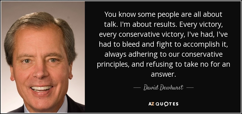 You know some people are all about talk. I'm about results. Every victory, every conservative victory, I've had, I've had to bleed and fight to accomplish it, always adhering to our conservative principles, and refusing to take no for an answer. - David Dewhurst