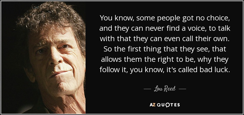 You know, some people got no choice, and they can never find a voice, to talk with that they can even call their own. So the first thing that they see, that allows them the right to be, why they follow it, you know, it's called bad luck. - Lou Reed