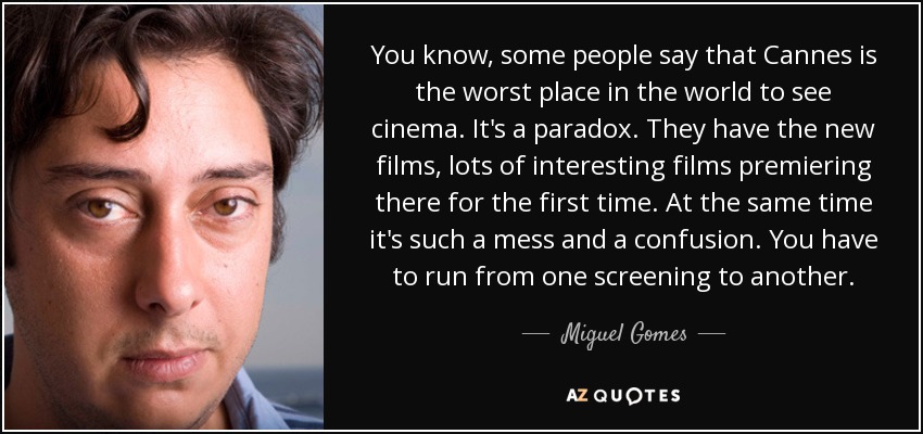 You know, some people say that Cannes is the worst place in the world to see cinema. It's a paradox. They have the new films , lots of interesting films premiering there for the first time. At the same time it's such a mess and a confusion. You have to run from one screening to another. - Miguel Gomes