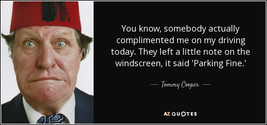 You know, somebody actually complimented me on my driving today. They left a little note on the windscreen, it said 'Parking Fine.' - Tommy Cooper