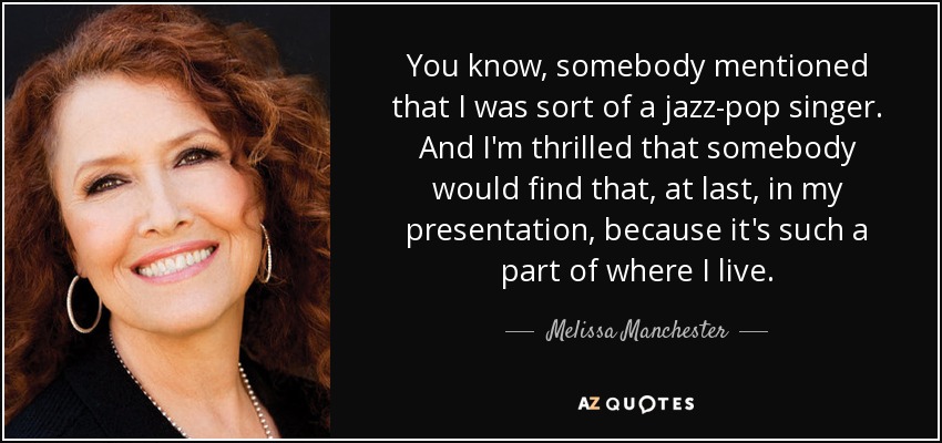 You know, somebody mentioned that I was sort of a jazz-pop singer. And I'm thrilled that somebody would find that, at last, in my presentation, because it's such a part of where I live. - Melissa Manchester